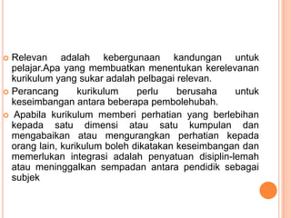 Relevan adalah kebergunaan kandungan untuk
  pelajar.Apa yang membuatkan menentukan kerelevanan
  kurikulum yang sukar adalah pelbagai relevan.
 Perancang       kurikulum    perlu    berusaha   untuk
  keseimbangan antara beberapa pembolehubah.
 Apabila kurikulum memberi perhatian yang berlebihan
  kepada satu dimensi atau satu kumpulan dan
  mengabaikan atau mengurangkan perhatian kepada
  orang lain, kurikulum boleh dikatakan keseimbangan dan
  memerlukan integrasi adalah penyatuan disiplin-lemah
  atau meninggalkan sempadan antara pendidik sebagai
  subjek
 