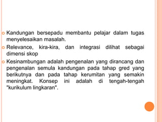  Kandungan bersepadu membantu pelajar dalam tugas
  menyelesaikan masalah.
 Relevance, kira-kira, dan integrasi dilihat sebagai
  dimensi skop
 Kesinambungan adalah pengenalan yang dirancang dan
  pengenalan semula kandungan pada tahap gred yang
  berikutnya dan pada tahap kerumitan yang semakin
  meningkat. Konsep ini adalah di tengah-tengah
  "kurikulum lingkaran".
 
