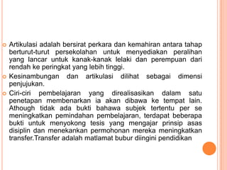    Artikulasi adalah bersirat perkara dan kemahiran antara tahap
    berturut-turut persekolahan untuk menyediakan peralihan
    yang lancar untuk kanak-kanak lelaki dan perempuan dari
    rendah ke peringkat yang lebih tinggi.
   Kesinambungan dan artikulasi dilihat sebagai dimensi
    penjujukan.
   Ciri-ciri pembelajaran yang direalisasikan dalam satu
    penetapan membenarkan ia akan dibawa ke tempat lain.
    Athough tidak ada bukti bahawa subjek tertentu per se
    meningkatkan pemindahan pembelajaran, terdapat beberapa
    bukti untuk menyokong tesis yang mengajar prinsip asas
    disiplin dan menekankan permohonan mereka meningkatkan
    transfer.Transfer adalah matlamat bubur diingini pendidikan
 
