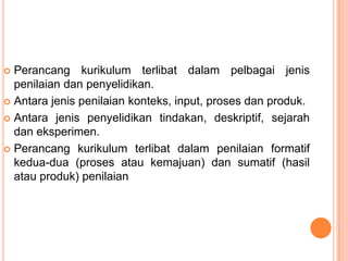  Perancang kurikulum terlibat dalam pelbagai jenis
  penilaian dan penyelidikan.
 Antara jenis penilaian konteks, input, proses dan produk.

 Antara jenis penyelidikan tindakan, deskriptif, sejarah
  dan eksperimen.
 Perancang kurikulum terlibat dalam penilaian formatif
  kedua-dua (proses atau kemajuan) dan sumatif (hasil
  atau produk) penilaian
 