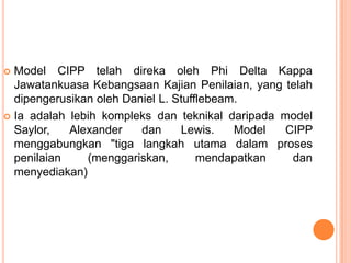  Model CIPP telah direka oleh Phi Delta Kappa
  Jawatankuasa Kebangsaan Kajian Penilaian, yang telah
  dipengerusikan oleh Daniel L. Stufflebeam.
 Ia adalah lebih kompleks dan teknikal daripada model
  Saylor,   Alexander    dan     Lewis.    Model CIPP
  menggabungkan "tiga langkah utama dalam proses
  penilaian    (menggariskan,        mendapatkan  dan
  menyediakan)
 