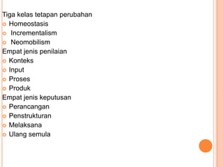 Tiga kelas tetapan perubahan
 Homeostasis
 Incrementalism
 Neomobilism
Empat jenis penilaian
 Konteks
 Input
 Proses
 Produk
Empat jenis keputusan
 Perancangan
 Penstrukturan
 Melaksana
 Ulang semula
 