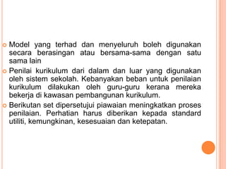  Model yang terhad dan menyeluruh boleh digunakan
  secara berasingan atau bersama-sama dengan satu
  sama lain
 Penilai kurikulum dari dalam dan luar yang digunakan
  oleh sistem sekolah. Kebanyakan beban untuk penilaian
  kurikulum dilakukan oleh guru-guru kerana mereka
  bekerja di kawasan pembangunan kurikulum.
 Berikutan set dipersetujui piawaian meningkatkan proses
  penilaian. Perhatian harus diberikan kepada standard
  utiliti, kemungkinan, kesesuaian dan ketepatan.
 