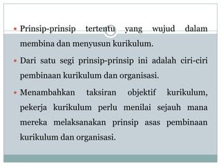  Prinsip-prinsip   tertentu   yang   wujud   dalam
 membina dan menyusun kurikulum.

 Dari satu segi prinsip-prinsip ini adalah ciri-ciri

 pembinaan kurikulum dan organisasi.

 Menambahkan       taksiran   objektif   kurikulum,
 pekerja kurikulum perlu menilai sejauh mana
 mereka melaksanakan prinsip asas pembinaan
 kurikulum dan organisasi.
 