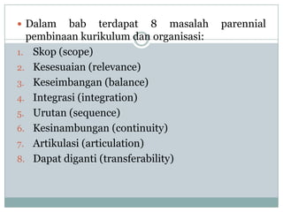  Dalam    bab terdapat 8 masalah       parennial
  pembinaan kurikulum dan organisasi:
1. Skop (scope)
2. Kesesuaian (relevance)
3. Keseimbangan (balance)
4. Integrasi (integration)
5. Urutan (sequence)
6. Kesinambungan (continuity)
7. Artikulasi (articulation)
8. Dapat diganti (transferability)
 