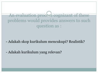 An evaluation process cognizant of these
 problems would provides answers to such
              question as :


- Adakah skop kurikulum mencukupi? Realistik?

- Adakah kurikulum yang relevan?
 