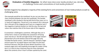 Evaluation of Semble Magazine -In what ways does your media product use, develop
or challenge forms and conventions of real media products?
Semble magazine has adopted a majority of the existing forms and conventions of real media products as well as
challenging some.
One example would be the masthead. As you can see there is a
clear similarity between the two the mastheads .The Semble
masthead is also situated in the top left third of the cover as it is
in nearly all magazines, I found out in my research this is because
the is the part of the magazine you’ll see on a magazine rack if
the magazine is behind another so I did this also, the text and
colour also matches that of the house style of the magazine.
A convention I challenged is coverlines. Although they are in
similar form I chose to not follow the convention of having
cover lines be on the left and right thirds of the page instead I
placed them all on the bottom third of the page also only
included the bands names. I did this because I wanted a larger
amount space for my splash feature and I kept it to the bare
minimum because I feel like all those details should be in the
contents page and it will hopefully encourage the reader if they
see it in a store to buy it because they are more interested
about the contents since it hasn’t all been spoiled by the cover.
 