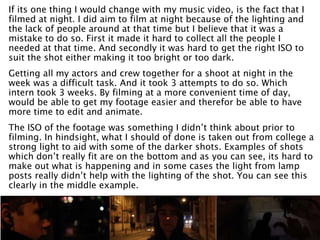 If its one thing I would change with my music video, is the fact that I
filmed at night. I did aim to film at night because of the lighting and
the lack of people around at that time but I believe that it was a
mistake to do so. First it made it hard to collect all the people I
needed at that time. And secondly it was hard to get the right ISO to
suit the shot either making it too bright or too dark.
Getting all my actors and crew together for a shoot at night in the
week was a difficult task. And it took 3 attempts to do so. Which
intern took 3 weeks. By filming at a more convenient time of day,
would be able to get my footage easier and therefor be able to have
more time to edit and animate.
The ISO of the footage was something I didn’t think about prior to
filming. In hindsight, what I should of done is taken out from college a
strong light to aid with some of the darker shots. Examples of shots
which don’t really fit are on the bottom and as you can see, its hard to
make out what is happening and in some cases the light from lamp
posts really didn’t help with the lighting of the shot. You can see this
clearly in the middle example.
 