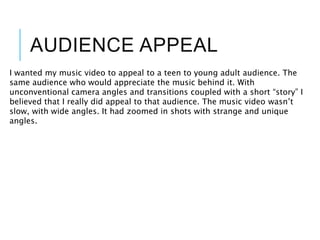AUDIENCE APPEAL
I wanted my music video to appeal to a teen to young adult audience. The
same audience who would appreciate the music behind it. With
unconventional camera angles and transitions coupled with a short “story” I
believed that I really did appeal to that audience. The music video wasn’t
slow, with wide angles. It had zoomed in shots with strange and unique
angles.
 