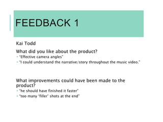 FEEDBACK 1
Kai Todd
What did you like about the product?
 “Effective camera angles”
 “I could understand the narrative/story throughout the music video.”
What improvements could have been made to the
product?
 “he should have finished it faster”
 “too many ‘filler’ shots at the end”
 