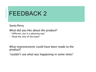 FEEDBACK 2
Sonia Perry
What did you like about the product?
 “different, but in a pleasing way”
 “liked the shot of the water”
What improvements could have been made to the
product?
“couldn’t see what was happening in some shots”
 