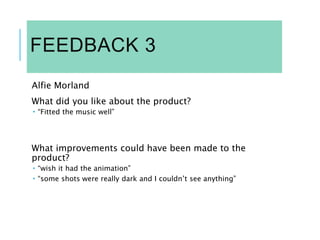 FEEDBACK 3
Alfie Morland
What did you like about the product?
 “Fitted the music well”
What improvements could have been made to the
product?
 “wish it had the animation”
 “some shots were really dark and I couldn’t see anything”
 