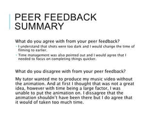 PEER FEEDBACK
SUMMARY
What do you agree with from your peer feedback?
 I understand that shots were too dark and I would change the time of
filming to earlier.
 Time management was also pointed out and I would agree that I
needed to focus on completing things quicker.
What do you disagree with from your peer feedback?
My tutor wanted me to produce my music video without
the animation. And at first I thought that was not a great
idea, however with time being a large factor, I was
unable to put the animation on. I dissagree that the
animation shouldn’t have been there but I do agree that
it would of taken too much time.
 