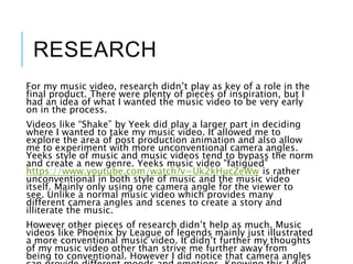 RESEARCH
For my music video, research didn’t play as key of a role in the
final product. There were plenty of pieces of inspiration, but I
had an idea of what I wanted the music video to be very early
on in the process.
Videos like “Shake” by Yeek did play a larger part in deciding
where I wanted to take my music video. It allowed me to
explore the area of post production animation and also allow
me to experiment with more unconventional camera angles.
Yeeks style of music and music videos tend to bypass the norm
and create a new genre. Yeeks music video "fatigued”
https://www.youtube.com/watch?v=Uk2kHucZeWw is rather
unconventional in both style of music and the music video
itself. Mainly only using one camera angle for the viewer to
see. Unlike a normal music video which provides many
different camera angles and scenes to create a story and
illiterate the music.
However other pieces of research didn’t help as much. Music
videos like Phoenix by League of legends mainly just illustrated
a more conventional music video. It didn’t further my thoughts
of my music video other than strive me further away from
being to conventional. However I did notice that camera angles
 