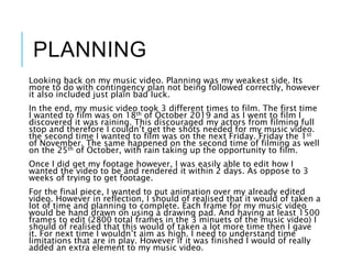 PLANNING
Looking back on my music video. Planning was my weakest side. Its
more to do with contingency plan not being followed correctly, however
it also included just plain bad luck.
In the end, my music video took 3 different times to film. The first time
I wanted to film was on 18th of October 2019 and as I went to film I
discovered it was raining. This discouraged my actors from filming full
stop and therefore I couldn’t get the shots needed for my music video.
the second time I wanted to film was on the next Friday. Friday the 1st
of November. The same happened on the second time of filming as well
on the 25th of October, with rain taking up the opportunity to film.
Once I did get my footage however, I was easily able to edit how I
wanted the video to be and rendered it within 2 days. As oppose to 3
weeks of trying to get footage.
For the final piece, I wanted to put animation over my already edited
video. However in reflection, I should of realised that it would of taken a
lot of time and planning to complete. Each frame for my music video
would be hand drawn on using a drawing pad. And having at least 1500
frames to edit (2800 total frames in the 3 minuets of the music video) I
should of realised that this would of taken a lot more time then I gave
it. For next time I wouldn’t aim as high. I need to understand time
limitations that are in play. However if it was finished I would of really
added an extra element to my music video.
 