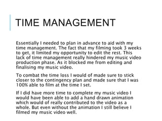 TIME MANAGEMENT
Essentially I needed to plan in advance to aid with my
time management. The fact that my filming took 3 weeks
to get, it limited my opportunity to edit the rest. This
lack of time management really hindered my music video
production phase. As it blocked me from editing and
finalising my music video.
To combat the time loss I would of made sure to stick
closer to the contingency plan and made sure that I was
100% able to film at the time I set.
If I did have more time to complete my music video I
would have been able to add a hand drawn animation
which would of really contributed to the video as a
whole. But even without the animation I still believe I
filmed my music video well.
 