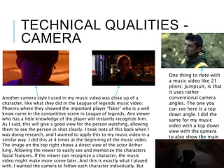TECHNICAL QUALITIES -
CAMERA
One thing to note with
a music video like 21
pilots: Jumpsuit, is that
it uses rather
conventional camera
angles. The one you
can see here is a top
down angle. I did the
same for my music
video with a top down
view with the camera
to also show the main
character as weaker.
Another camera style I used in my music video was close up of a
character, like what they did in the League of legends music video:
Phoenix where they showed the important player “faker” who is a well
know name in the competitive scene in League of legends. Any viewer
who has a little knowledge of the player will instantly recognize him.
As I said, this will give a good view for the person watching, allowing
them to see the person in shot clearly. I took note of this back when I
was doing research, and I wanted to apply this to my music video in a
similar way. I did this at 4 times at the beginning of the music video.
The image on the top right shows a direct view of the actor Arthur
king. Allowing the viewer to easily see and memorize the characters
facial features. If the viewer can recognize a character, the music
video might make more scene later. And this is exactly what I played
with. I wanted the camera to follow each character individually. But
 