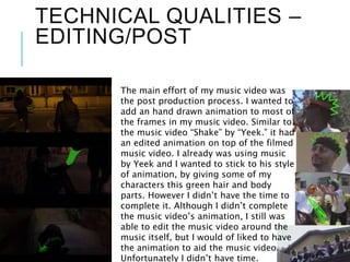 TECHNICAL QUALITIES –
EDITING/POST
The main effort of my music video was
the post production process. I wanted to
add an hand drawn animation to most of
the frames in my music video. Similar to
the music video “Shake” by “Yeek.” it had
an edited animation on top of the filmed
music video. I already was using music
by Yeek and I wanted to stick to his style
of animation, by giving some of my
characters this green hair and body
parts. However I didn’t have the time to
complete it. Although I didn’t complete
the music video’s animation, I still was
able to edit the music video around the
music itself, but I would of liked to have
the animation to aid the music video.
Unfortunately I didn’t have time.
 