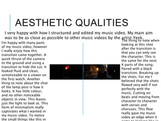 AESTHETIC QUALITIES
I very happy with how I structured and edited my music video. My main aim
was to be as close as possible to other music videos by the artist Yeek.
I'm happy with many parts
of my music video, however
I really enjoy how this
transition came together. A
quick thrust of the camera
to the ground and using a
transition to hide the cut. It
looked fluid and clean,
unnoticeable to a viewer on
the first watch. Another
thing to note about the shot
of the lamp post is how it
looks. It has little colour,
and no other noticeable
objects in view. This leaves
just the light to look at. This
form of minimalism really
captivates what I wanted in
my music video. To notice
the small things like this in
The thing to note when
looking at this shot
after the transition is
that you can only see
the character. This is
the same for the next
4 parts of the song.
Paired with a black
transition. Breaking up
the shots. For me I
believed that the shots
flowed very well if not
perfectly with the
music. Cutting on
beats and moving from
character to character
with verses and
choruses. This flow
really gave my music
video an edge when it
 