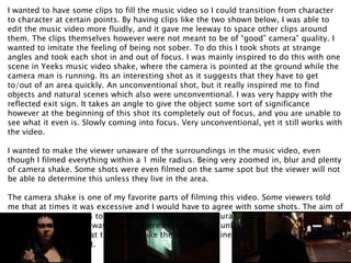 I wanted to have some clips to fill the music video so I could transition from character
to character at certain points. By having clips like the two shown below, I was able to
edit the music video more fluidly, and it gave me leeway to space other clips around
them. The clips themselves however were not meant to be of “good” camera” quality. I
wanted to imitate the feeling of being not sober. To do this I took shots at strange
angles and took each shot in and out of focus. I was mainly inspired to do this with one
scene in Yeeks music video shake, where the camera is pointed at the ground while the
camera man is running. Its an interesting shot as it suggests that they have to get
to/out of an area quickly. An unconventional shot, but it really inspired me to find
objects and natural scenes which also were unconventional. I was very happy with the
reflected exit sign. It takes an angle to give the object some sort of significance
however at the beginning of this shot its completely out of focus, and you are unable to
see what it even is. Slowly coming into focus. Very unconventional, yet it still works with
the video.
I wanted to make the viewer unaware of the surroundings in the music video, even
though I filmed everything within a 1 mile radius. Being very zoomed in, blur and plenty
of camera shake. Some shots were even filmed on the same spot but the viewer will not
be able to determine this unless they live in the area.
The camera shake is one of my favorite parts of filming this video. Some viewers told
me that at times it was excessive and I would have to agree with some shots. The aim of
this camera shake was to give the shots I took some natural feel. I wanted to imitate the
view of someone who was actually there in the scene of unkindness. And not just a
camera on a set. And at times I feel like the shake combined with an unfocused camera
really brought that out.
 