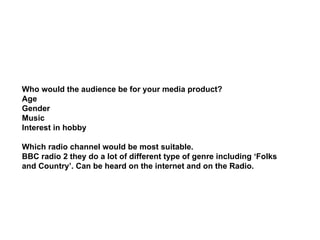 Who would the audience be for your media product? Age Gender Music Interest in hobby Which radio channel would be most suitable.  BBC radio 2 they do a lot of different type of genre including ‘Folks  and Country’. Can be heard on the internet and on the Radio.  