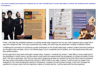 I am going to analyse an existing music magazine and my own ‘Country Soloist’ double page spread, to identify any conventions and challenges of convention… Firstly, I will state the similarities between an existing double page magazine and my own, both magazine have a page full of copy and a large font title. The copy is presented very neatly, and extra copy are presented in shapes of different colours.  I challenge the convention of not leaving a poster photograph on the double sided page, instead I putted a few fans questions, as I thought it was a bit plain. And in my contents page, I put in a separate box for posters, as in the questionnaire they said they wanted posters.  On the page full of copy theirs were plain orange colour, however, I rendered (by render I  mean filling in every single part of the photograph in block colours, and the colours could match the original photo) the photograph of a guitar and place it at the back. This was a good idea, until I find my copy wasn’t appearing as clear as I wanted it to be and I had to test out changing the copy colours and adding a big text box around it. Which made it very clear, however I could not see my image in the background. So I tried changing the opacity on Photoshop, it worked, but still not clear enough. In the end I changed the questions to a brown colour and the response in black on a white text box. I did the same with the fans questions.  
