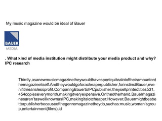 . What kind of media institution might distribute your media product and why? IPC research   My music magazine would be ideal of Bauer  Thirdly,asanewmusicmagazinetheywouldhavespentquitealotoftheiramountonthemagazineitself.Andtheywouldgoforacheaperpublisher,forinstinctBauer,evenifitmeanslessprofit.ComparingBauertoIPCpublisher,theysellprintedtitles531,454copieseverymonth,makingitveryexpensive.Ontheotherhand,Bauermagazinesaren’taswellknownasIPC,makingitalotcheaper.However,Bauermightbeabetterpublisherbecauseofthegenremagazinetheydo,suchas:music,woman’sgroup,entertainment(films),id  