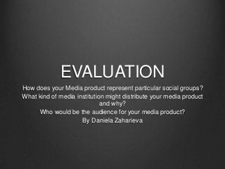 EVALUATION
How does your Media product represent particular social groups?
What kind of media institution might distribute your media product
and why?
Who would be the audience for your media product?
By Daniela Zaharieva

 