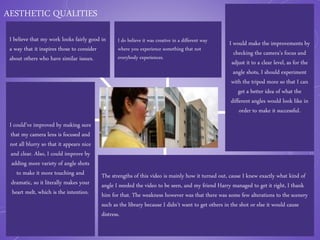 AESTHETIC QUALITIES
I believe that my work looks fairly good in
a way that it inspires those to consider
about others who have similar issues.
I could’ve improved by making sure
that my camera lens is focused and
not all blurry so that it appears nice
and clear. Also, I could improve by
adding more variety of angle shots
to make it more touching and
dramatic, so it literally makes your
heart melt, which is the intention.
I do believe it was creative in a different way
where you experience something that not
everybody experiences.
I would make the improvements by
checking the camera’s focus and
adjust it to a clear level, as for the
angle shots, I should experiment
with the tripod more so that I can
get a better idea of what the
different angles would look like in
order to make it successful.
The strengths of this video is mainly how it turned out, cause I knew exactly what kind of
angle I needed the video to be seen, and my friend Harry managed to get it right, I thank
him for that. The weakness however was that there was some few alterations to the scenery
such as the library because I didn’t want to get others in the shot or else it would cause
distress.
 