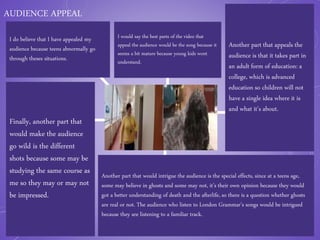 AUDIENCE APPEAL
I do believe that I have appealed my
audience because teens abnormally go
through theses situations.
Finally, another part that
would make the audience
go wild is the different
shots because some may be
studying the same course as
me so they may or may not
be impressed.
I would say the best parts of the video that
appeal the audience would be the song because it
seems a bit mature because young kids wont
understand.
Another part that appeals the
audience is that it takes part in
an adult form of education: a
college, which is advanced
education so children will not
have a single idea where it is
and what it’s about.
Another part that would intrigue the audience is the special effects, since at a teens age,
some may believe in ghosts and some may not, it’s their own opinion because they would
got a better understanding of death and the afterlife, so there is a question whether ghosts
are real or not. The audience who listen to London Grammar’s songs would be intrigued
because they are listening to a familiar track.
 