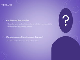 FEEDBACK 1
• What did you like about the product?
The product is very good, and it shows that the individual who produced it has
had dealings with what the video was about.
• What improvements could have been made to the product?
• Make sure the clips are not blurry and are all clear
 