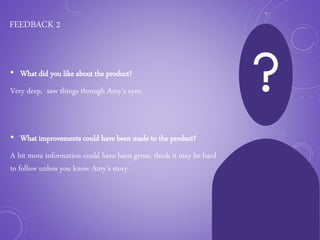 FEEDBACK 2
• What did you like about the product?
Very deep, saw things through Amy’s eyes.
• What improvements could have been made to the product?
A bit more information could have been given, think it may be hard
to follow unless you know Amy’s story.
 