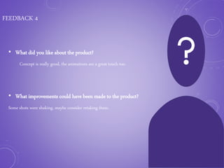 FEEDBACK 4
• What did you like about the product?
Concept is really good, the animations are a great touch too.
• What improvements could have been made to the product?
Some shots were shaking, maybe consider retaking them.
 