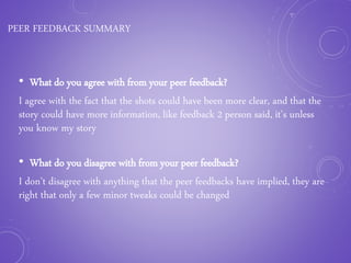 PEER FEEDBACK SUMMARY
• What do you agree with from your peer feedback?
I agree with the fact that the shots could have been more clear, and that the
story could have more information, like feedback 2 person said, it’s unless
you know my story
• What do you disagree with from your peer feedback?
I don’t disagree with anything that the peer feedbacks have implied, they are
right that only a few minor tweaks could be changed
 