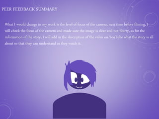 PEER FEEDBACK SUMMARY
What I would change in my work is the level of focus of the camera, next time before filming, I
will check the focus of the camera and made sure the image is clear and not blurry, as for the
information of the story, I will add in the description of the video on YouTube what the story is all
about so that they can understand as they watch it.
 