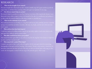 RESEARCH
• What were the strengths of your research?
The main strength that I discovered was that I found a suitable song who’s genre matches up with the
song I chose, as well that it has a meaning within and it gave my inspiration for my song.
• How did your research help your product?
My research helped my product in a way that it back up my choice of the song heavily, because I soon
discovered a story within a song is a story to be hearted for life, take it in consideration and embrace it,
in other words, the research helped me with what to include in a heartfelt story.
• What were the weaknesses of your research?
The weaknesses however was deciding on a song that would suit my story perfectly, however, it instantly
sprung to my mind that non believer describes a life story very deeply, and that tone is the exact tone
level I require.
• What could you have done better/improve?
I could have improves by adding another song for my case study, explore a much more variety on the
same genre but a different element enticed within.
• What effect would this have had on your product?
This research has had a great effect on my work in a way that the song that I have chosen is a high fit to
my story, and that it narrates it well.
• What research did I conduct?/What helped?
I created a case study so that I could collect all together with the same genre about the terminology,
choreography of that genre and the ‘branding’ of the artist(s). Thanks to this research, I found that the
best dance comes from the heart and soul of the story, as well as in internal spirit of the song, in other
words, the choreography is enticed with the song in this particular genre, which is pop.
 