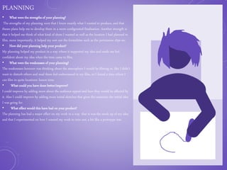 PLANNING
• What were the strengths of your planning?
The strengths of my planning were that I knew exactly what I wanted to produce, and that
theses plans help me to develop them in a more configurated finalisation. Another strength is
that it helped me think of what kind of shots I wanted as well as the location I had planned to
film, more importantly, it helped my sort out the formalities such as the permission slips etc.
• How did your planning help your product?
My planning helped my product in a way where it supported my idea and made me feel
confident about my idea when the time came to film.
• What were the weaknesses of your planning?
The weaknesses however was thinking about the atmosphere I would be filming in, like I didn’t
want to disturb others and mad them feel embarrassed in my film, so I found a time where I
can film in quite locations: lesson time.
• What could you have done better/improve?
I could improve by adding more about the audience appeal and how they would be affected by
it. Also I could improve by adding more initial sketches that gives the examiner the initial idea
I was going for.
• What effect would this have had on your product?
The planning has had a major effect on my work in a way that is was the mock up of my idea
and that I experimented on how I wanted my work to turn out, a bit like a prototype test.
 