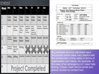 My schedule and my call sheet were
documents which were very helpful with
the construction of the video in terms of
organization and clarity, for example, in
the case of an emergency or I need help
filming, I knew I had Harry's email and
phone number to contact him.
 