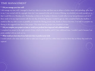 TIME MANAGEMENT
• Did you manage your time well?
I did manage my time well, I managed to hand my video in on time and there was no delays or further issues with uploading, other than
to say, I was worried with the copyright claim but I was reassured in the end. In terms of filming, my schedule was evenly spread out so
that I could film on a Monday and a Wednesday, so that on the Tuesday in between, I could reflect on my last performance and see if
there needs to be any improvements with the next day of shooting. Because I needed to get my video completed before the deadline, I
needed to film my video as soon as possible, so I started the filming process early, thanks to Harry's free time, I was able to complete my
filming in the suggested time limit of the project. This meant that my project was completed on time
• Did you complete your project on time or would your products have improved with additional time?
I completed my project in the right amount of time, which is the deadline, and if I have additional time, I wouldn’t need it because I am
pretty satisfied with my work as it is.
• What would you have done if you had more time to produce your work
I would recheck a few times more in order to make sure it is good and if so, refilm some scenes for those that are blurry that need to be
replaced.
 