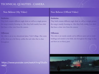 TECHNICAL QUALITIES - CAMERA
Non Believer (My Video) Non Believer (Official Video)
Similarities
They both contain different angle shots as well as a single person
the song is mainly focusing on. Also they both mainly have shot
that have a clear view from the camera.
Differences
My video is set at my educational place: York College. Also some
of the shots are a bit blurry, unlike the real video that is clear
throughout.
Similarities
They both contain different angle shots as well as a single person
the song is mainly focusing on. Also they both mainly have shot
that have a clear view from the camera.
Differences
This video is set mainly outside and in different parts such as inside
buildings and outside in the fields, also throughout the image is clear
and there are no blurry parts.
https://www.youtube.com/watch?v=g7ZtuDv
mElY
 