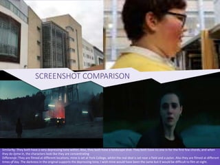 Similarity: They both have a very depressing tone within. Also, they both have a landscape shot. They both have no one in for the first few chords, and when
they do come in, the characters look like they are concentrating
Difference: They are filmed at different locations, mine is set at York College, whilst the real deal is set near a field and a pylon. Also they are filmed at different
times of day. The darkness in the original supports the depressing tone, I wish mine would have been the same but it would be difficult to film at night.
SCREENSHOT COMPARISON
 