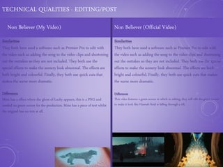 TECHNICAL QUALITIES - EDITING/POST
Non Believer (My Video) Non Believer (Official Video)
Similarities
They both have used a software such as Premier Pro to edit with
the video such as adding the song to the video clips and shortening
out the outtakes so they are not included. They both use the
special effects to make the scenery look abnormal. The effects are
both bright and colourful. Finally, they both use quick cuts that
makes the scene more dramatic.
Differences
Mine has a effect where the ghost of Lucky appears, this is a PNG and
needed no green screen for the production. Mine has a piece of text whilst
the original has no text at all.
Similarities
They both have used a software such as Premier Pro to edit with
the video such as adding the song to the video clips and shortening
out the outtakes so they are not included. They both use the special
effects to make the scenery look abnormal. The effects are both
bright and colourful. Finally, they both use quick cuts that makes
the scene more dramatic.
Differences
This video features a green screen in which in editing, they will edit the green screen
to make it look like Hannah Reid is falling through a rift.
 