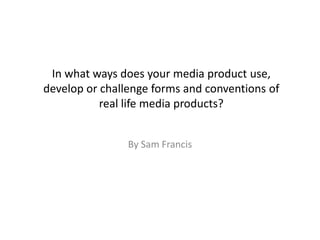 In what ways does your media product use,
develop or challenge forms and conventions of
           real life media products?


                By Sam Francis
 