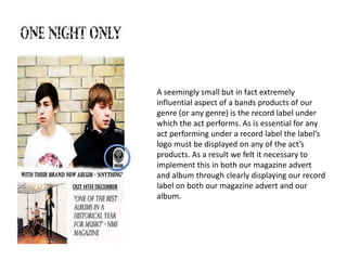 A seemingly small but in fact extremely
influential aspect of a bands products of our
genre (or any genre) is the record label under
which the act performs. As is essential for any
act performing under a record label the label’s
logo must be displayed on any of the act’s
products. As a result we felt it necessary to
implement this in both our magazine advert
and album through clearly displaying our record
label on both our magazine advert and our
album.
 