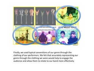 Finally, we used typical conventions of our genre through the
clothing of our performers. We felt that accurately representing our
genre through the clothing we wore would help to engage the
audience and allow them to relate to our band more effectively.
 
