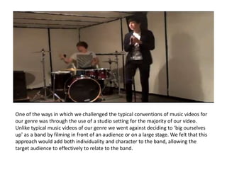 One of the ways in which we challenged the typical conventions of music videos for
our genre was through the use of a studio setting for the majority of our video.
Unlike typical music videos of our genre we went against deciding to ‘big ourselves
up’ as a band by filming in front of an audience or on a large stage. We felt that this
approach would add both individuality and character to the band, allowing the
target audience to effectively to relate to the band.
 