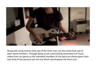 Along with using several close-ups of the front man, we also used close-ups of
other band members. Through doing so we used existing conventions of music
videos from our genre as the individual members of the band are almost given their
own kind of star persona yet not one which overshadows the front man.
 