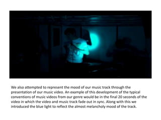 We also attempted to represent the mood of our music track through the
presentation of our music video. An example of this development of the typical
conventions of music videos from our genre would be in the final 20 seconds of the
video in which the video and music track fade out in sync. Along with this we
introduced the blue light to reflect the almost melancholy mood of the track.
 