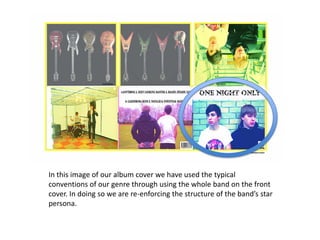 In this image of our album cover we have used the typical
conventions of our genre through using the whole band on the front
cover. In doing so we are re-enforcing the structure of the band’s star
persona.
 