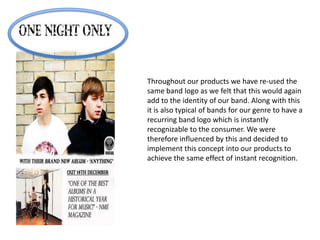 Throughout our products we have re-used the
same band logo as we felt that this would again
add to the identity of our band. Along with this
it is also typical of bands for our genre to have a
recurring band logo which is instantly
recognizable to the consumer. We were
therefore influenced by this and decided to
implement this concept into our products to
achieve the same effect of instant recognition.
 